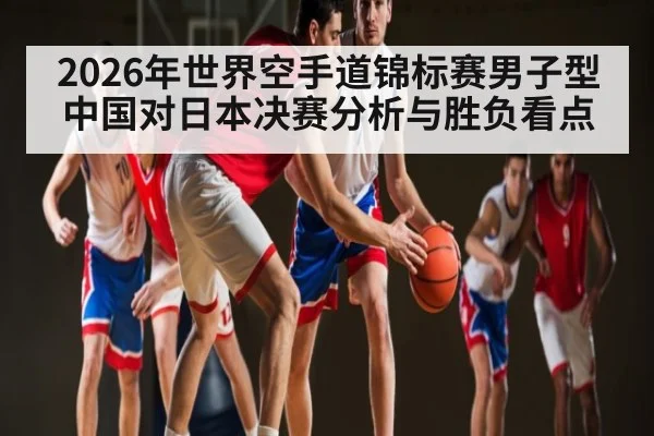 2026年世界空手道锦标赛男子型中国对日本决赛分析与胜负看点